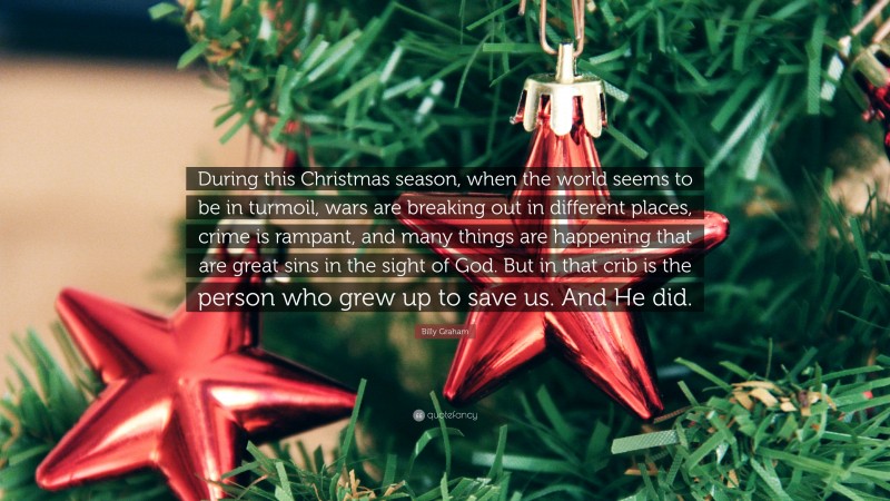 Billy Graham Quote: “During this Christmas season, when the world seems to be in turmoil, wars are breaking out in different places, crime is rampant, and many things are happening that are great sins in the sight of God. But in that crib is the person who grew up to save us. And He did.”