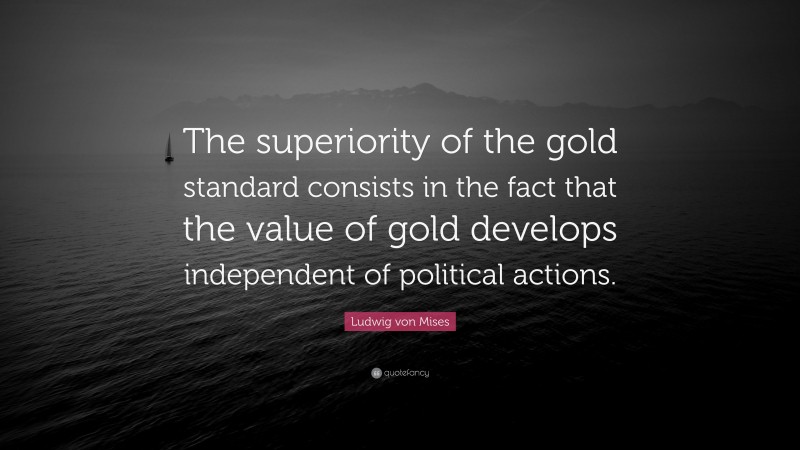 Ludwig von Mises Quote: “The superiority of the gold standard consists in the fact that the value of gold develops independent of political actions.”