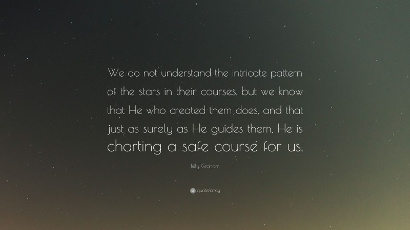 Billy Graham Quote: “We do not understand the intricate pattern of the stars in their courses, but we know that He who created them does, and that just as surely as He guides them, He is charting a safe course for us.”
