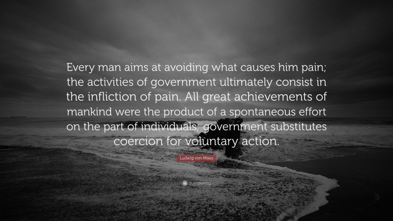 Ludwig von Mises Quote: “Every man aims at avoiding what causes him pain; the activities of government ultimately consist in the infliction of pain. All great achievements of mankind were the product of a spontaneous effort on the part of individuals; government substitutes coercion for voluntary action.”