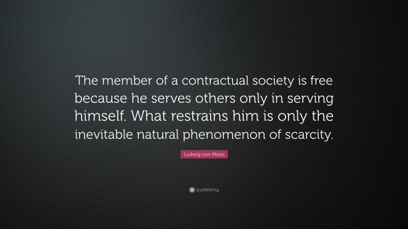 Ludwig von Mises Quote: “The member of a contractual society is free because he serves others only in serving himself. What restrains him is only the inevitable natural phenomenon of scarcity.”