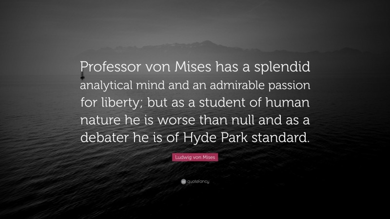 Ludwig von Mises Quote: “Professor von Mises has a splendid analytical mind and an admirable passion for liberty; but as a student of human nature he is worse than null and as a debater he is of Hyde Park standard.”