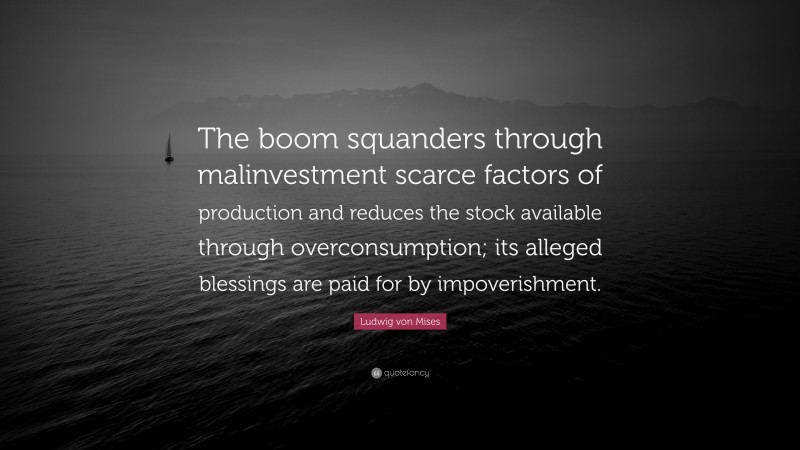 Ludwig von Mises Quote: “The boom squanders through malinvestment scarce factors of production and reduces the stock available through overconsumption; its alleged blessings are paid for by impoverishment.”