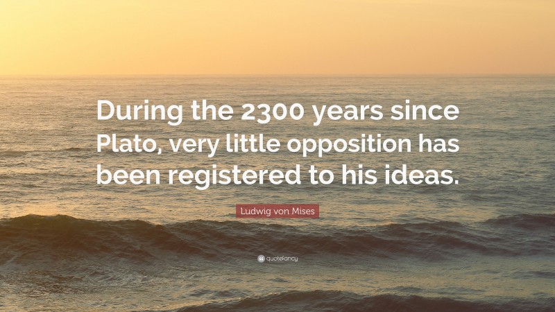 Ludwig von Mises Quote: “During the 2300 years since Plato, very little opposition has been registered to his ideas.”