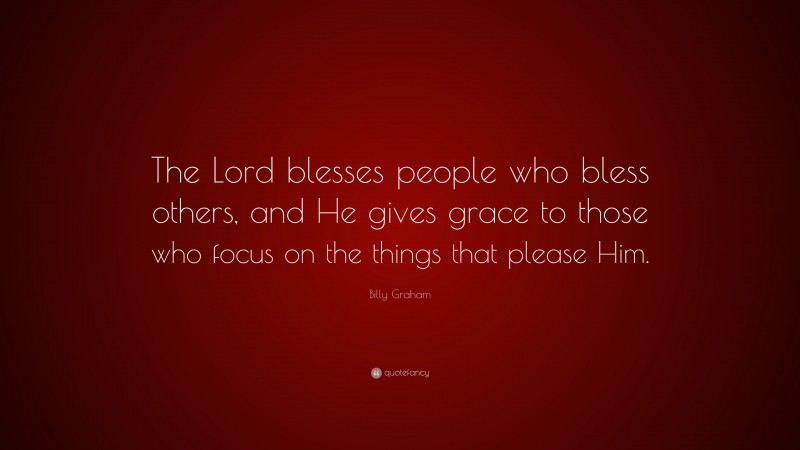 Billy Graham Quote: “The Lord blesses people who bless others, and He gives grace to those who focus on the things that please Him.”