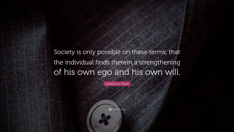 Ludwig von Mises Quote: “Society is only possible on these terms, that the individual finds therein a strengthening of his own ego and his own will.”