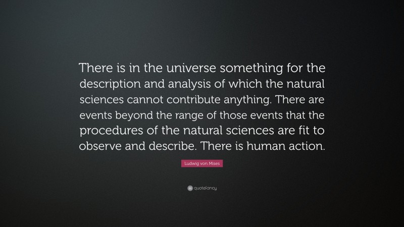 Ludwig von Mises Quote: “There is in the universe something for the description and analysis of which the natural sciences cannot contribute anything. There are events beyond the range of those events that the procedures of the natural sciences are fit to observe and describe. There is human action.”
