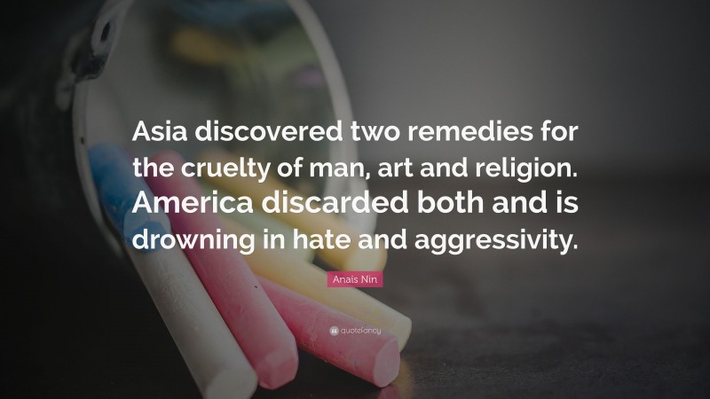 Anaïs Nin Quote: “Asia discovered two remedies for the cruelty of man, art and religion. America discarded both and is drowning in hate and aggressivity.”