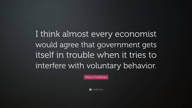 Milton Friedman Quote: “I think almost every economist would agree that government gets itself in trouble when it tries to interfere with voluntary behavior.”
