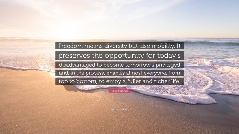 Milton Friedman Quote: “Freedom means diversity but also mobility. It preserves the opportunity for today’s disadvantaged to become tomorrow’s privileged and, in the process, enables almost everyone, from top to bottom, to enjoy a fuller and richer life.”
