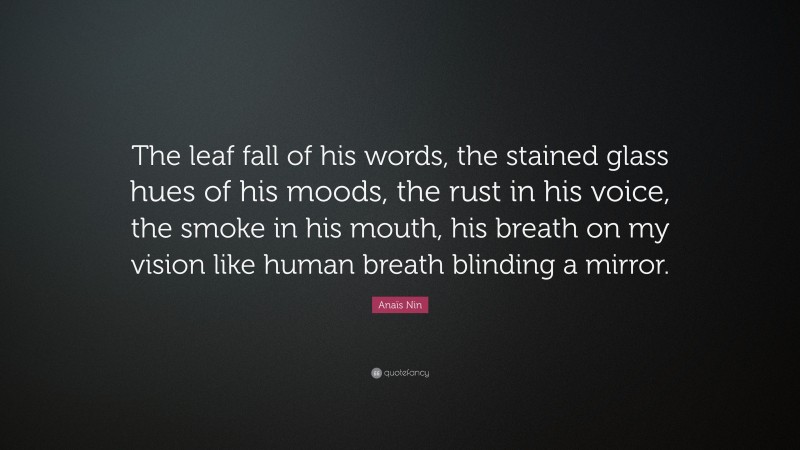 Anaïs Nin Quote: “The leaf fall of his words, the stained glass hues of his moods, the rust in his voice, the smoke in his mouth, his breath on my vision like human breath blinding a mirror.”