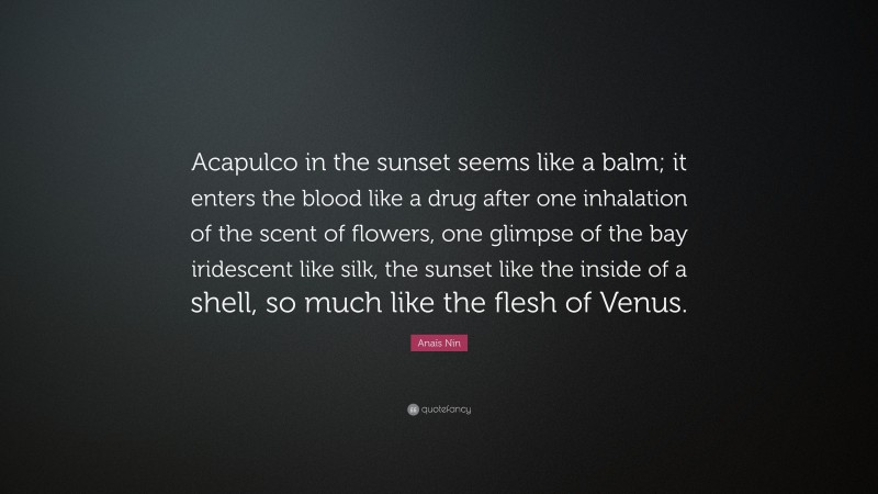 Anaïs Nin Quote: “Acapulco in the sunset seems like a balm; it enters the blood like a drug after one inhalation of the scent of flowers, one glimpse of the bay iridescent like silk, the sunset like the inside of a shell, so much like the flesh of Venus.”
