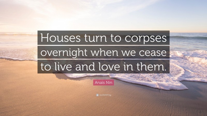 Anaïs Nin Quote: “Houses turn to corpses overnight when we cease to live and love in them.”