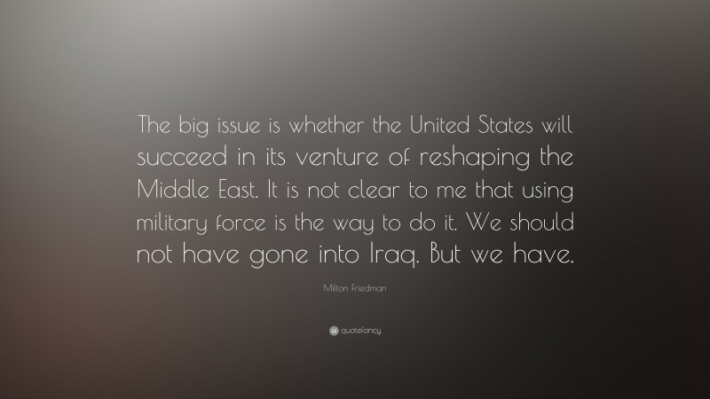Milton Friedman Quote: “The big issue is whether the United States will succeed in its venture of reshaping the Middle East. It is not clear to me that using military force is the way to do it. We should not have gone into Iraq. But we have.”