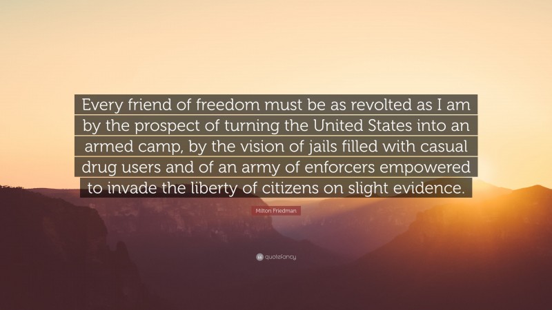 Milton Friedman Quote: “Every friend of freedom must be as revolted as I am by the prospect of turning the United States into an armed camp, by the vision of jails filled with casual drug users and of an army of enforcers empowered to invade the liberty of citizens on slight evidence.”