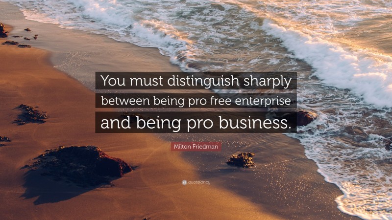Milton Friedman Quote: “You must distinguish sharply between being pro free enterprise and being pro business.”