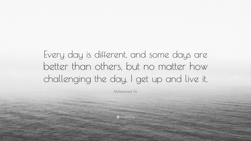 Muhammad Ali Quote: “Every day is different, and some days are better than others, but no matter how challenging the day, I get up and live it.”