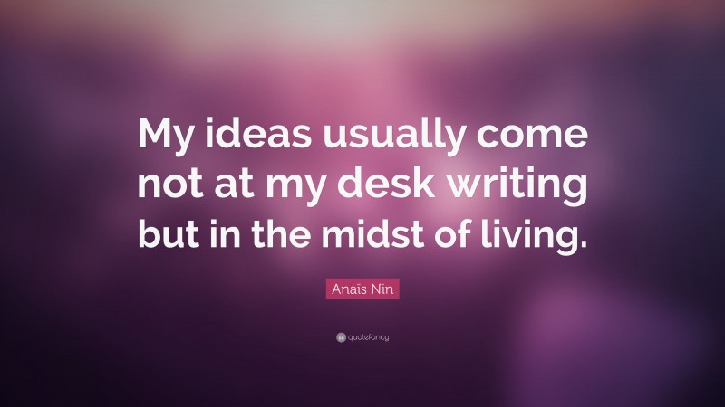 Anaïs Nin Quote: “My ideas usually come not at my desk writing but in the midst of living.”