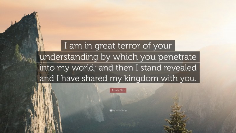 Anaïs Nin Quote: “I am in great terror of your understanding by which you penetrate into my world; and then I stand revealed and I have shared my kingdom with you.”