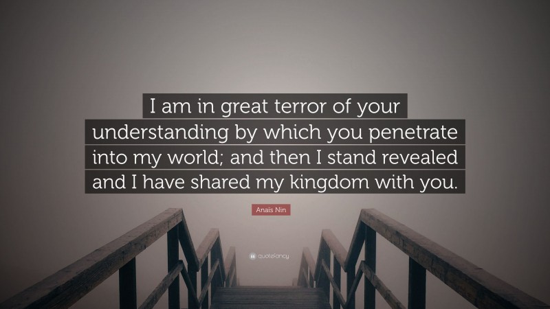 Anaïs Nin Quote: “I am in great terror of your understanding by which you penetrate into my world; and then I stand revealed and I have shared my kingdom with you.”