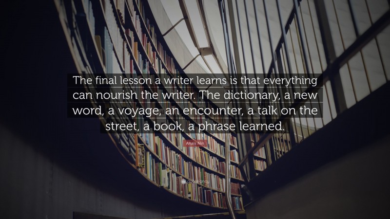 Anaïs Nin Quote: “The final lesson a writer learns is that everything can nourish the writer. The dictionary, a new word, a voyage, an encounter, a talk on the street, a book, a phrase learned.”