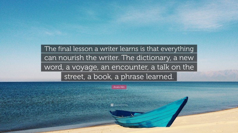 Anaïs Nin Quote: “The final lesson a writer learns is that everything can nourish the writer. The dictionary, a new word, a voyage, an encounter, a talk on the street, a book, a phrase learned.”