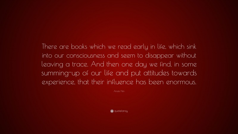 Anaïs Nin Quote: “There are books which we read early in life, which sink into our consciousness and seem to disappear without leaving a trace. And then one day we find, in some summing-up of our life and put attitudes towards experience, that their influence has been enormous.”