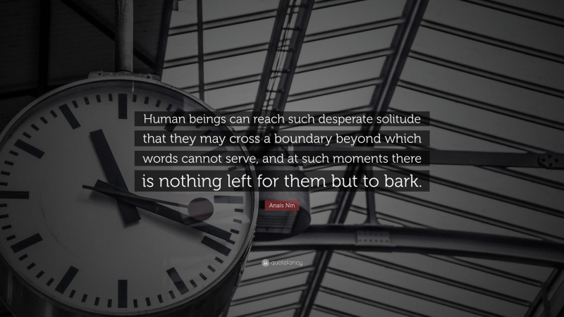 Anaïs Nin Quote: “Human beings can reach such desperate solitude that they may cross a boundary beyond which words cannot serve, and at such moments there is nothing left for them but to bark.”
