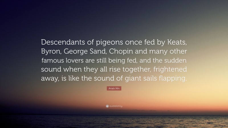 Anaïs Nin Quote: “Descendants of pigeons once fed by Keats, Byron, George Sand, Chopin and many other famous lovers are still being fed, and the sudden sound when they all rise together, frightened away, is like the sound of giant sails flapping.”