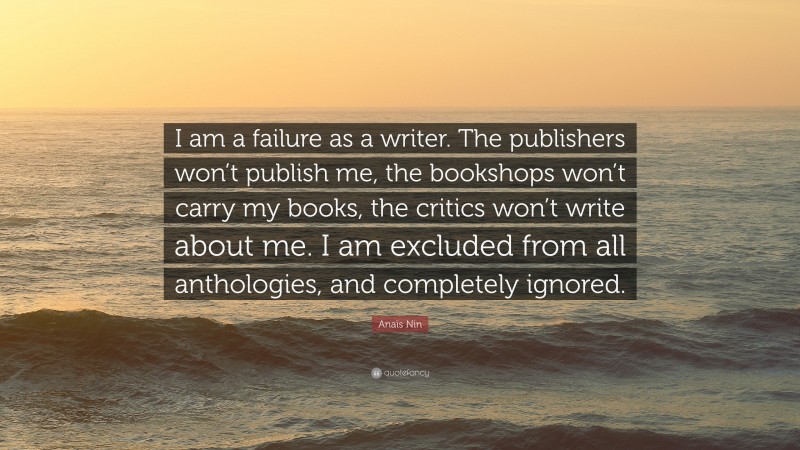Anaïs Nin Quote: “I am a failure as a writer. The publishers won’t publish me, the bookshops won’t carry my books, the critics won’t write about me. I am excluded from all anthologies, and completely ignored.”