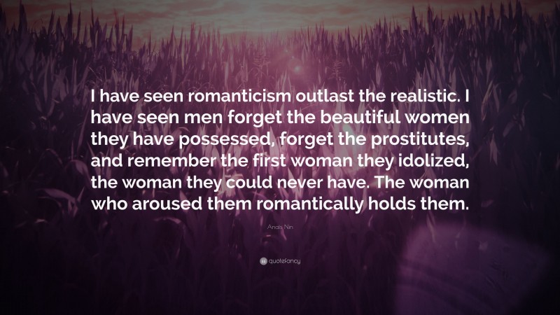 Anaïs Nin Quote: “I have seen romanticism outlast the realistic. I have seen men forget the beautiful women they have possessed, forget the prostitutes, and remember the first woman they idolized, the woman they could never have. The woman who aroused them romantically holds them.”