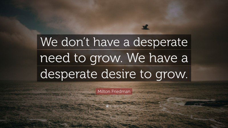 Milton Friedman Quote: “We don’t have a desperate need to grow. We have a desperate desire to grow.”