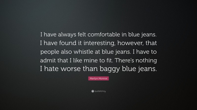 Marilyn Monroe Quote: “I have always felt comfortable in blue jeans. I have found it interesting, however, that people also whistle at blue jeans. I have to admit that I like mine to fit. There’s nothing I hate worse than baggy blue jeans.”