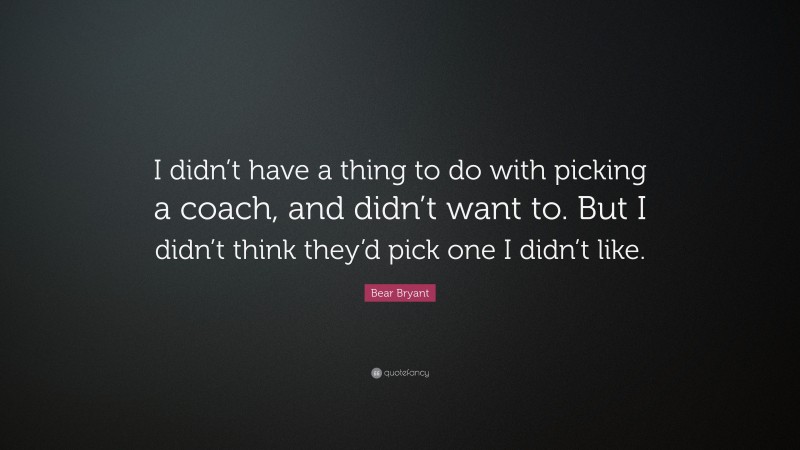 Bear Bryant Quote: “I didn’t have a thing to do with picking a coach, and didn’t want to. But I didn’t think they’d pick one I didn’t like.”