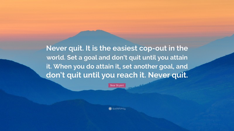 Bear Bryant Quote: “Never quit. It is the easiest cop-out in the world. Set a goal and don’t quit until you attain it. When you do attain it, set another goal, and don’t quit until you reach it. Never quit.”