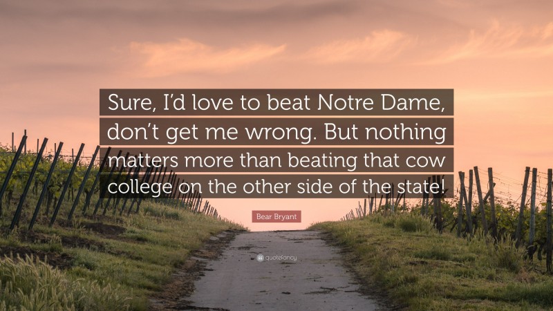 Bear Bryant Quote: “Sure, I’d love to beat Notre Dame, don’t get me wrong. But nothing matters more than beating that cow college on the other side of the state!”
