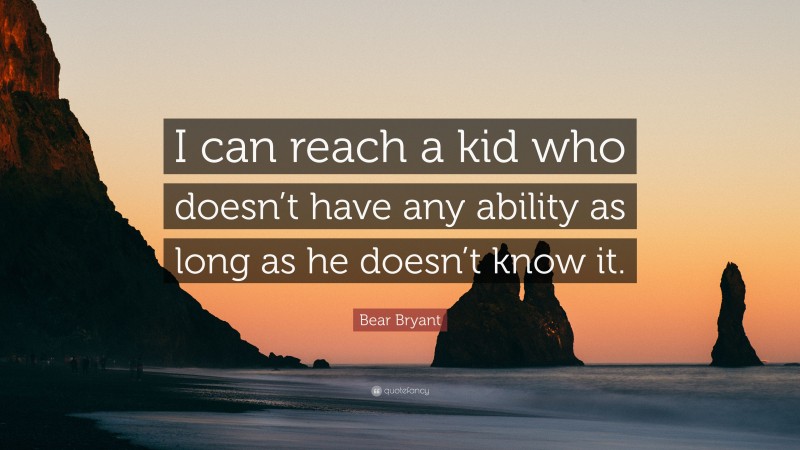 Bear Bryant Quote: “I can reach a kid who doesn’t have any ability as long as he doesn’t know it.”