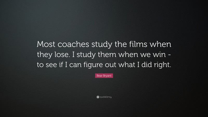 Bear Bryant Quote: “Most coaches study the films when they lose. I study them when we win -to see if I can figure out what I did right.”