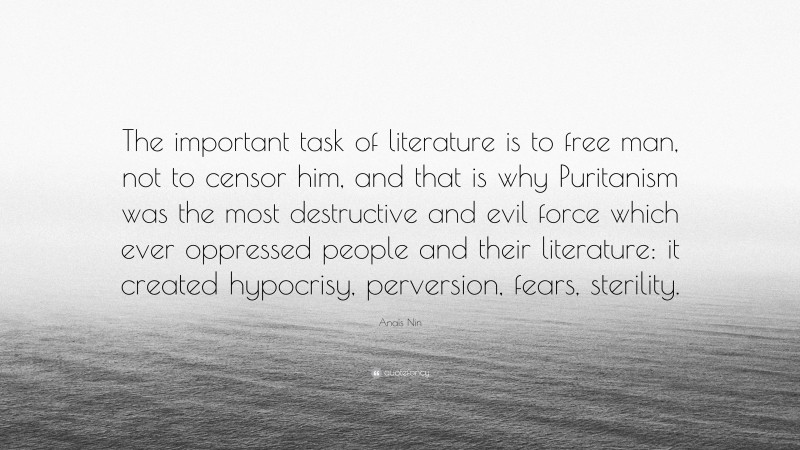 Anaïs Nin Quote: “The important task of literature is to free man, not to censor him, and that is why Puritanism was the most destructive and evil force which ever oppressed people and their literature: it created hypocrisy, perversion, fears, sterility.”
