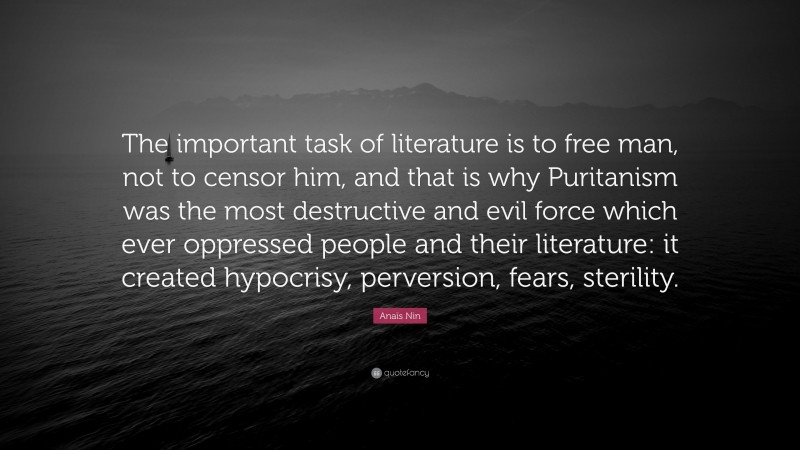 Anaïs Nin Quote: “The important task of literature is to free man, not to censor him, and that is why Puritanism was the most destructive and evil force which ever oppressed people and their literature: it created hypocrisy, perversion, fears, sterility.”