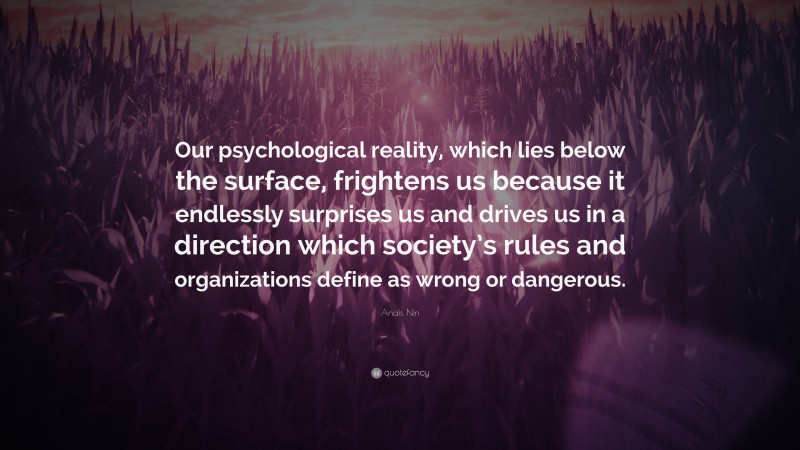 Anaïs Nin Quote: “Our psychological reality, which lies below the surface, frightens us because it endlessly surprises us and drives us in a direction which society’s rules and organizations define as wrong or dangerous.”