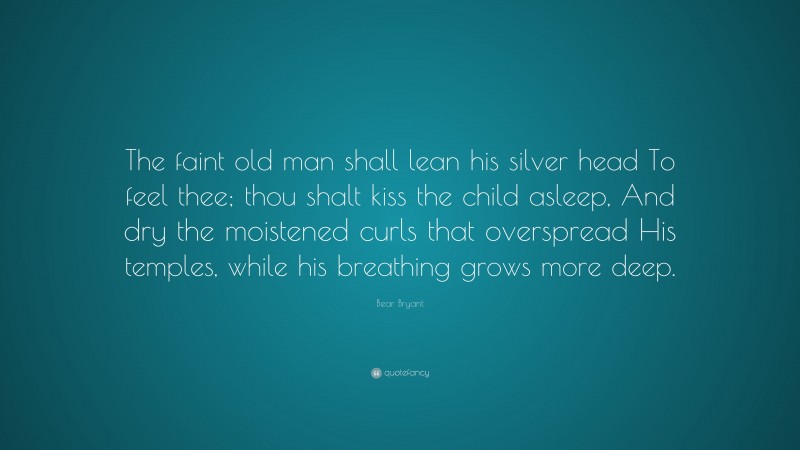 Bear Bryant Quote: “The faint old man shall lean his silver head To feel thee; thou shalt kiss the child asleep, And dry the moistened curls that overspread His temples, while his breathing grows more deep.”