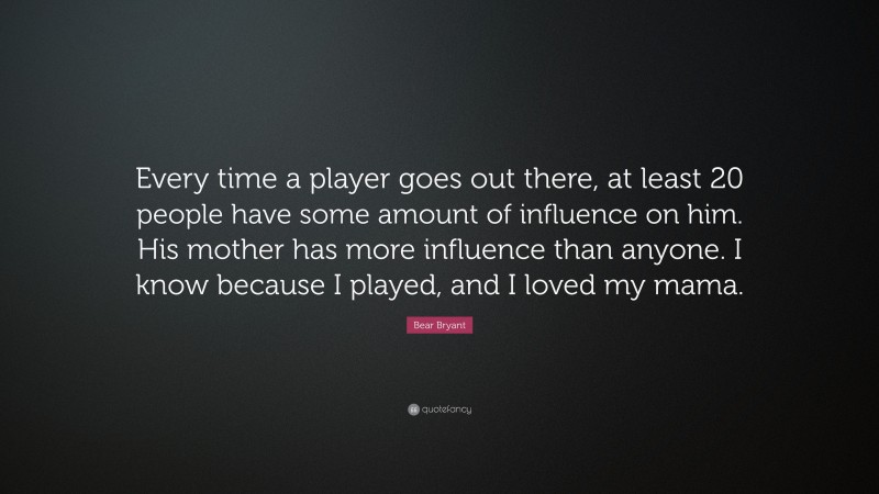 Bear Bryant Quote: “Every time a player goes out there, at least 20 people have some amount of influence on him. His mother has more influence than anyone. I know because I played, and I loved my mama.”