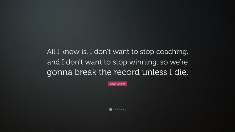 Bear Bryant Quote: “All I know is, I don’t want to stop coaching, and I don’t want to stop winning, so we’re gonna break the record unless I die.”