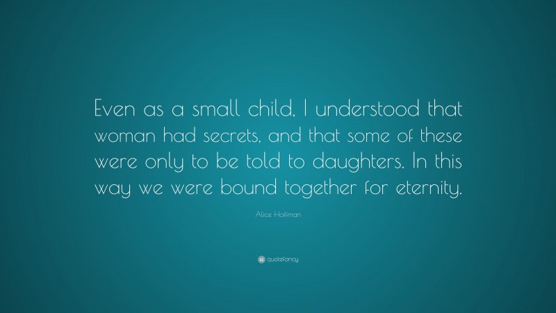 Alice Hoffman Quote: “Even as a small child, I understood that woman had secrets, and that some of these were only to be told to daughters. In this way we were bound together for eternity.”