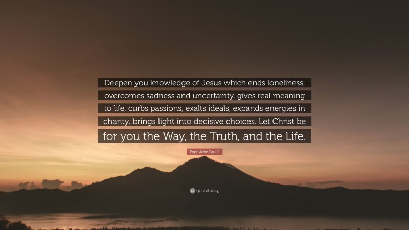 Pope John Paul II Quote: “Deepen you knowledge of Jesus which ends loneliness, overcomes sadness and uncertainty, gives real meaning to life, curbs passions, exalts ideals, expands energies in charity, brings light into decisive choices. Let Christ be for you the Way, the Truth, and the Life.”