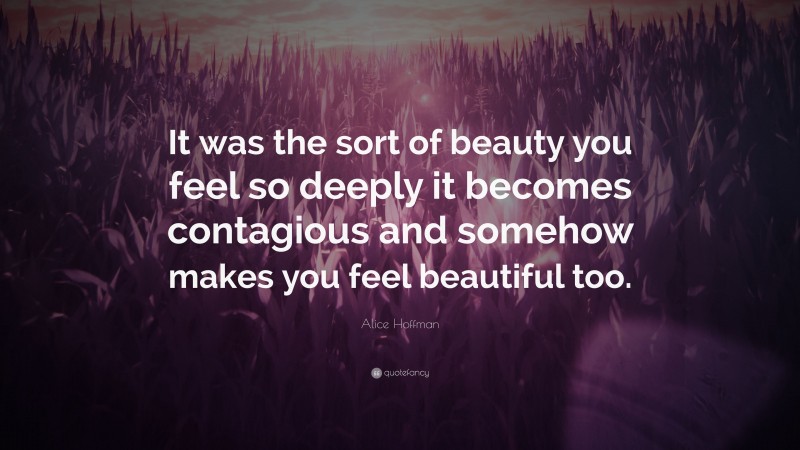 Alice Hoffman Quote: “It was the sort of beauty you feel so deeply it becomes contagious and somehow makes you feel beautiful too.”