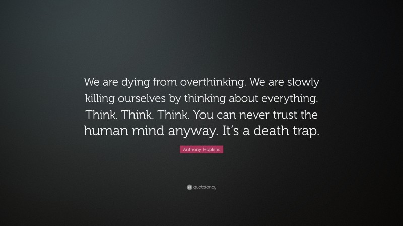 Anthony Hopkins Quote: “We are dying from overthinking. We are slowly killing ourselves by thinking about everything. Think. Think. Think. You can never trust the human mind anyway. It’s a death trap.”