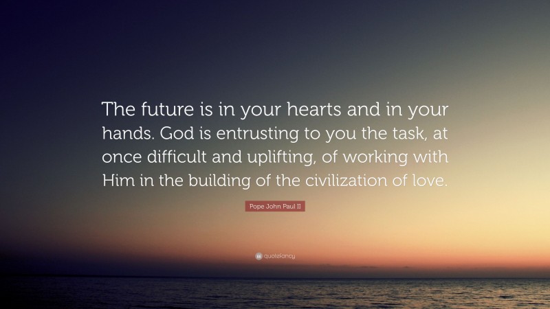 Pope John Paul II Quote: “The future is in your hearts and in your hands. God is entrusting to you the task, at once difficult and uplifting, of working with Him in the building of the civilization of love.”