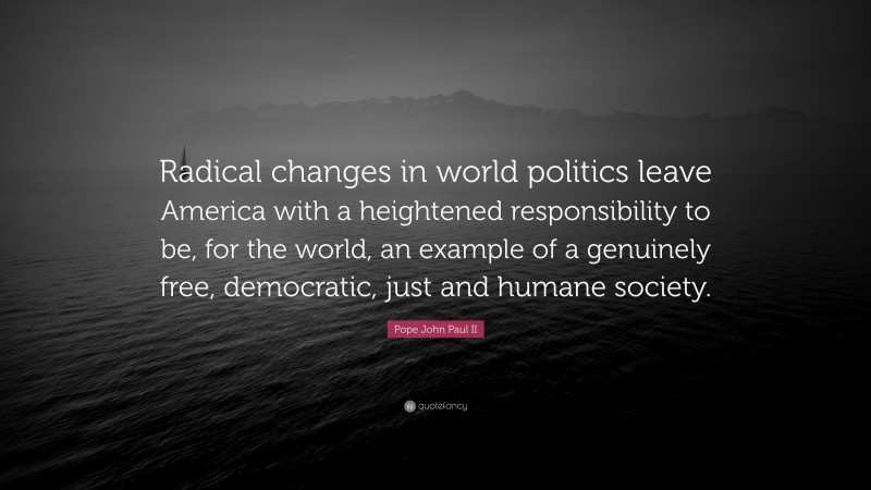 Pope John Paul II Quote: “Radical changes in world politics leave America with a heightened responsibility to be, for the world, an example of a genuinely free, democratic, just and humane society.”
